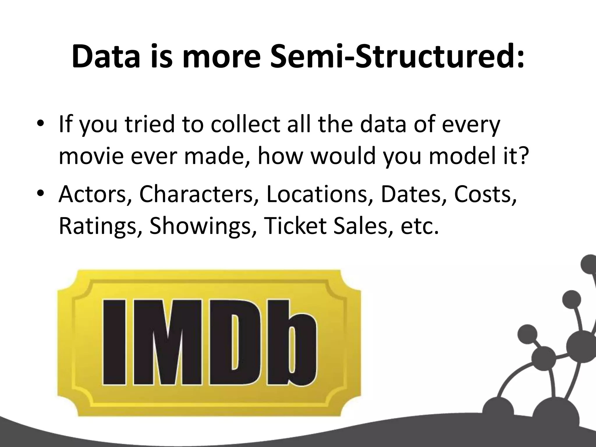 Data is more Semi-Structured:
• If you tried to collect all the data of every
  movie ever made, how would you model it?
• Actors, Characters, Locations, Dates, Costs,
  Ratings, Showings, Ticket Sales, etc.
 