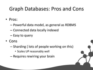 Graph Databases: Pros and Cons
• Pros:
  – Powerful data model, as general as RDBMS
  – Connected data locally indexed
  – Easy to query
• Cons
  – Sharding ( lots of people working on this)
     • Scales UP reasonably well
  – Requires rewiring your brain
 