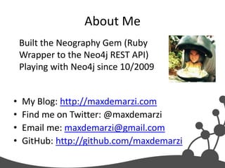 About Me
    Built the Neography Gem (Ruby
    Wrapper to the Neo4j REST API)
    Playing with Neo4j since 10/2009


•   My Blog: http://maxdemarzi.com
•   Find me on Twitter: @maxdemarzi
•   Email me: maxdemarzi@gmail.com
•   GitHub: http://github.com/maxdemarzi
 