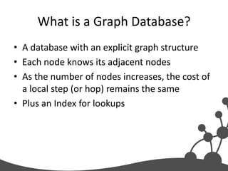 What is a Graph Database?
• A database with an explicit graph structure
• Each node knows its adjacent nodes
• As the number of nodes increases, the cost of
  a local step (or hop) remains the same
• Plus an Index for lookups
 