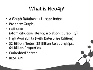 What is Neo4j?
• A Graph Database + Lucene Index
• Property Graph
• Full ACID
  (atomicity, consistency, isolation, durability)
• High Availability (with Enterprise Edition)
• 32 Billion Nodes, 32 Billion Relationships,
  64 Billion Properties
• Embedded Server
• REST API
 