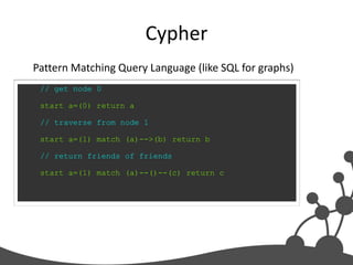 Cypher
Pattern Matching Query Language (like SQL for graphs)
 // get node 0

 start a=(0) return a

 // traverse from node 1

 start a=(1) match (a)-->(b) return b

 // return friends of friends

 start a=(1) match (a)--()--(c) return c
 