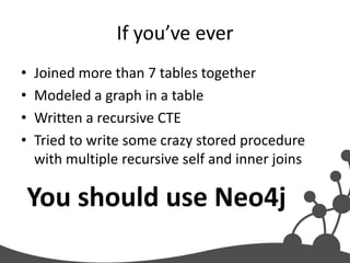 If you’ve ever
•   Joined more than 7 tables together
•   Modeled a graph in a table
•   Written a recursive CTE
•   Tried to write some crazy stored procedure
    with multiple recursive self and inner joins

    You should use Neo4j
 