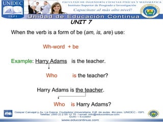 UNIT 7 When the verb is a form of be ( am, is, are ) use: Wh-word  + be Example :  Harry Adams   is the teacher. Who   is  the teacher? Harry Adams is  the teacher . Who   is  Harry Adams? 