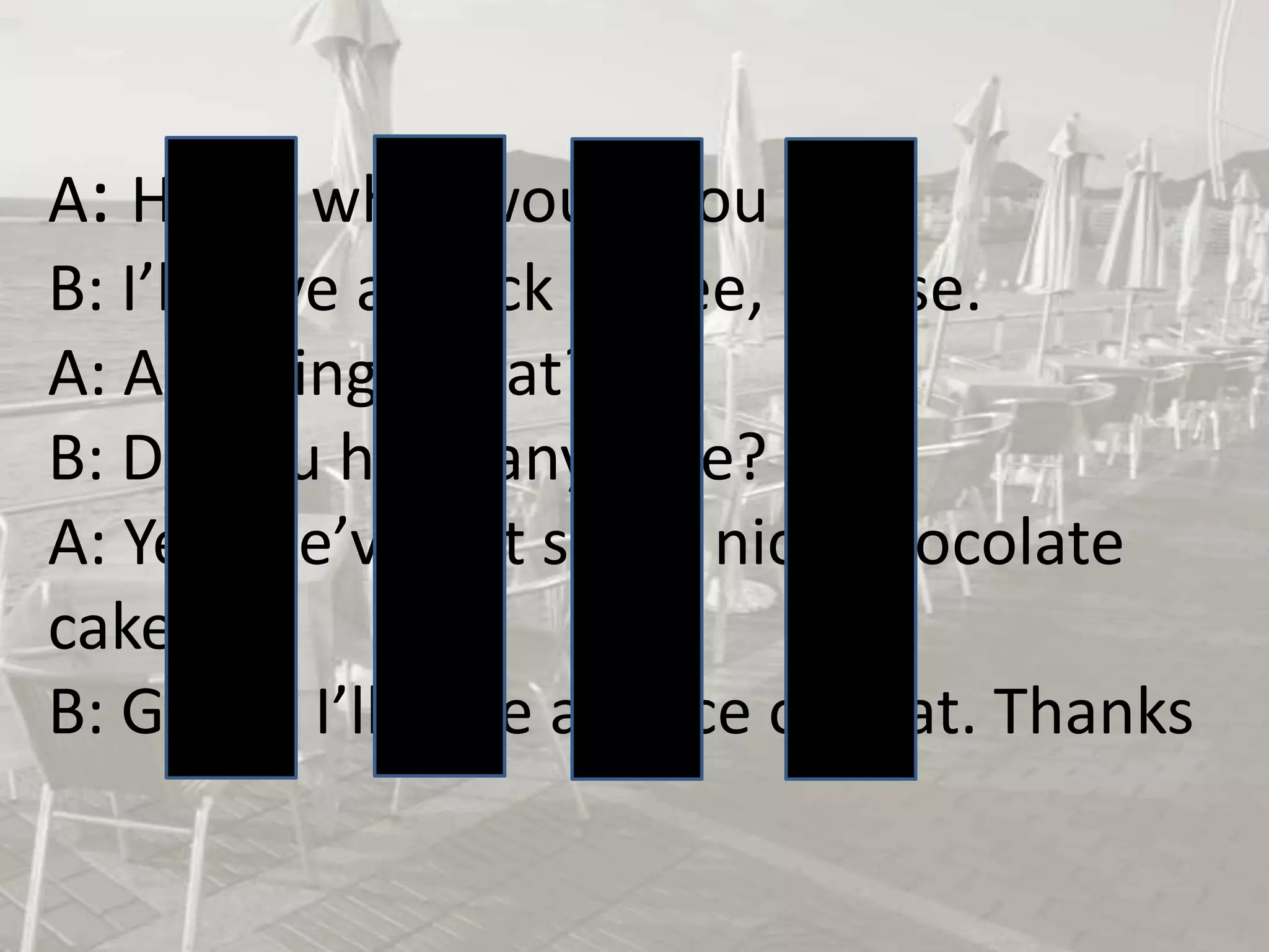 A: Hello, what would you like?
B: I’ll have a black coffee, please.
A: Anything to eat?
B: Do you have any cake?
A: Yes, we’ve got some nice chocolate
cake.
B: Great. I’ll have a piece of that. Thanks

 