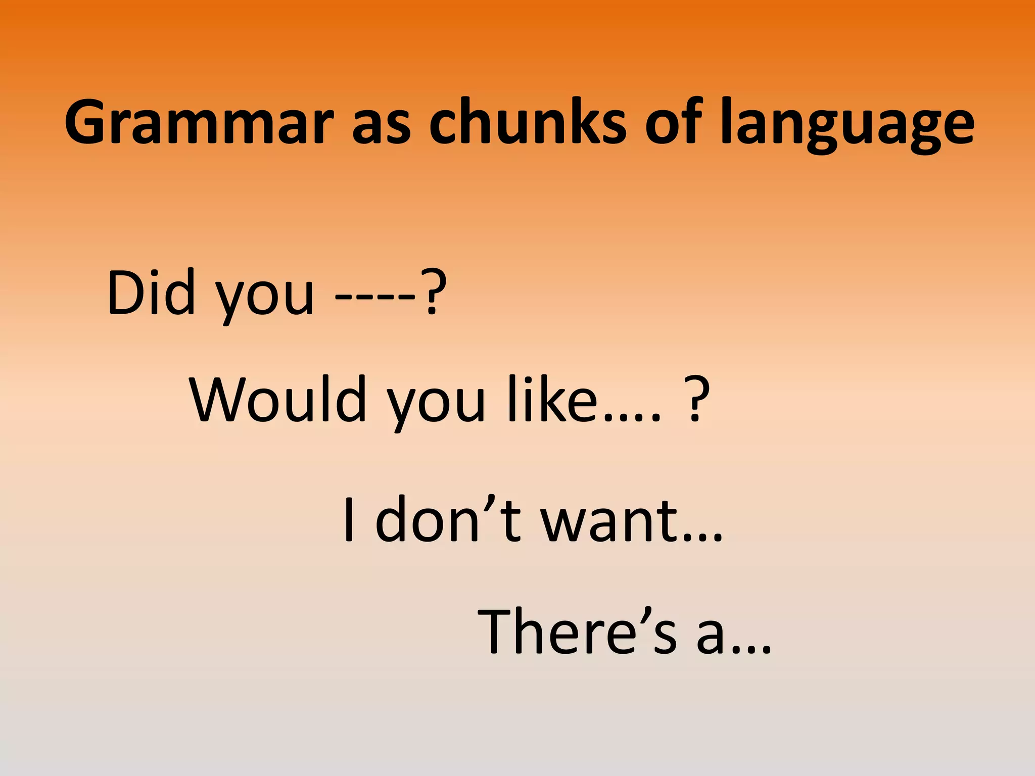 Grammar as chunks of language
Did you ----?
Would you like…. ?
I don’t want…

There’s a…

 