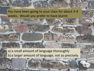 You have been going to your class for about 3-4
weeks. Would you prefer to have learnt:

a) a small amount of language thoroughly
b) a larger amount of language, not so precisely.

 