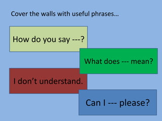 Cover the walls with useful phrases…

How do you say ---?
What does --- mean?

I don’t understand.

Can I --- please?

 