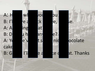 A: Hello, what would you like?
B: I’ll have a black coffee, please.
A: Anything to eat?
B: Do you have any cake?
A: Yes, we’ve got some nice chocolate
cake.
B: Great. I’ll have a piece of that. Thanks

 