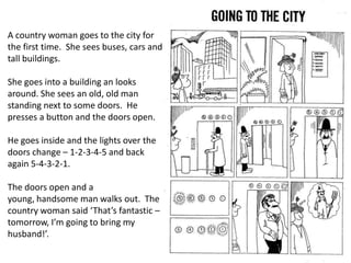 A country woman goes to the city for
the first time. She sees buses, cars and
tall buildings.
She goes into a building an looks
around. She sees an old, old man
standing next to some doors. He
presses a button and the doors open.
He goes inside and the lights over the
doors change – 1-2-3-4-5 and back
again 5-4-3-2-1.
The doors open and a
young, handsome man walks out. The
country woman said ‘That’s fantastic –
tomorrow, I’m going to bring my
husband!’.

 