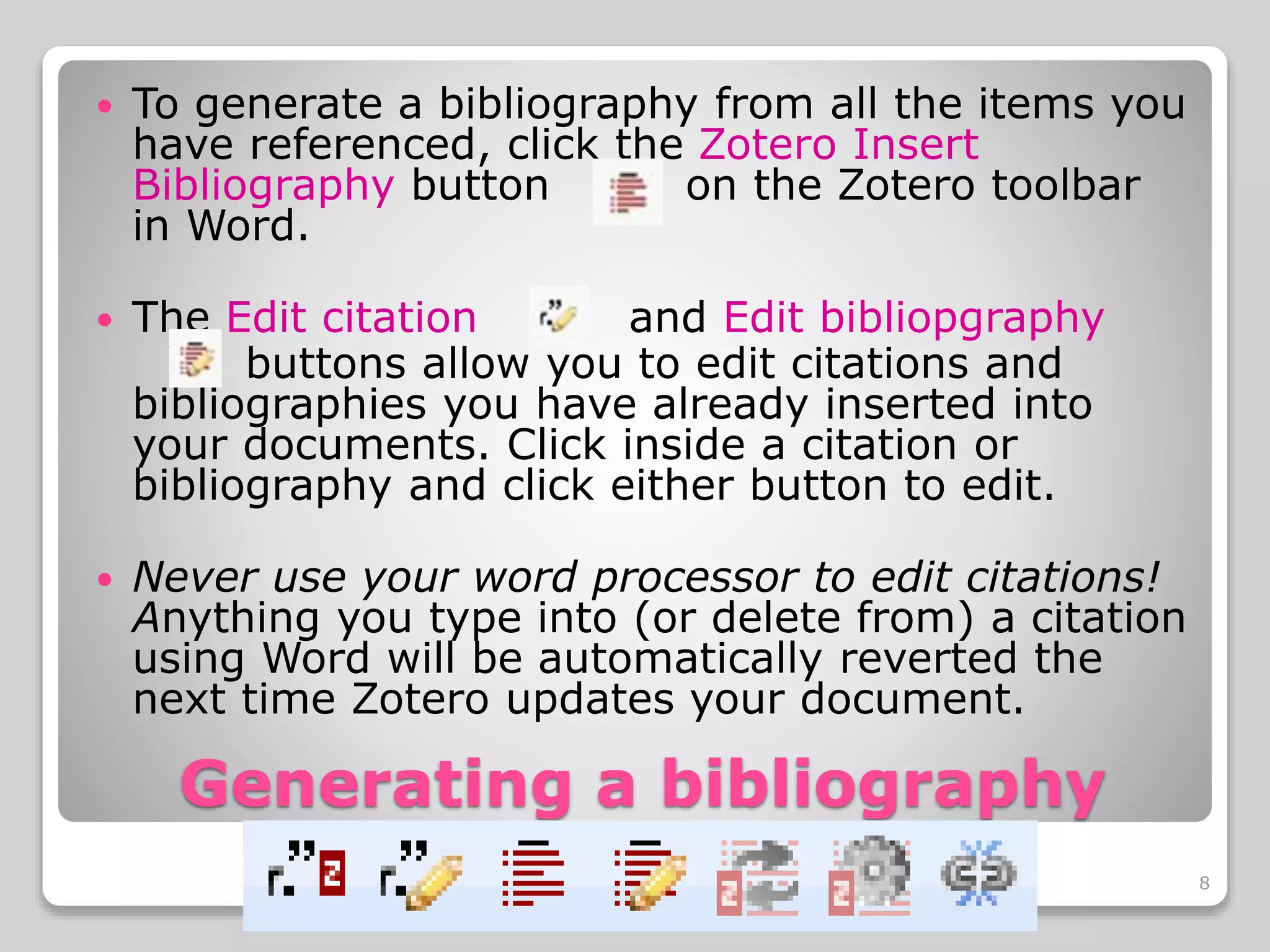 Generating a bibliography
To generate a bibliography from all the items you
have referenced, click the Zotero Insert
Bibliography button on the Zotero toolbar
in Word.
The Edit citation and Edit bibliopgraphy
buttons allow you to edit citations and
bibliographies you have already inserted into
your documents. Click inside a citation or
bibliography and click either button to edit.
Never use your word processor to edit citations!
Anything you type into (or delete from) a citation
using Word will be automatically reverted the
next time Zotero updates your document.
8