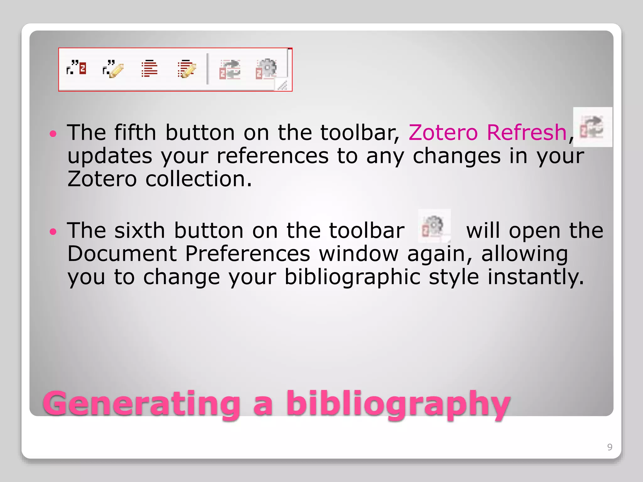 Generating a bibliography
The fifth button on the toolbar, Zotero Refresh,
updates your references to any changes in your
Zotero collection.
The sixth button on the toolbar will open the
Document Preferences window again, allowing
you to change your bibliographic style instantly.
9