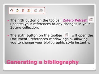 Generating a bibliography
 The fifth button on the toolbar, Zotero Refresh,
updates your references to any changes in your
Zotero collection.
 The sixth button on the toolbar will open the
Document Preferences window again, allowing
you to change your bibliographic style instantly.
9
 