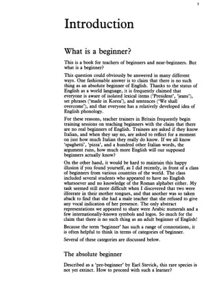 Introduction
5
What is a beginner?
This is a book for teachers of beginners and near-beginners. But
what is a beginner?
This question could obviously be answered in many different
ways. One fashionable answer is to claim that there is no such
thing as an absolute beginner of English. Thanks to the status of
English as a world language, it is frequently claimed that
everyone is aware of isolated lexical items (‘President’, ‘jeans’),
set phrases (‘made in Korea’), and sentences (‘We shall
overcome’), and that everyone has a relatively developed idea of
English phonology.
For these reasons, teacher trainers in Britain frequently begin
training sessions on teaching beginners with the claim that there
are no real beginners of English. Trainees are asked if they know
Italian, and when they say no, are asked to reflect for a moment
on just how much Italian they really do know. If we all know
‘spaghetti’, ‘pizza’, and a hundred other Italian words, the
argument runs, how much more English will our supposed
beginners actually know?
On the other hand, it would be hard to maintain this happy
illusion if you found yourself, as I did recently, in front of a class
of beginners from various countries of the world. The class
included several students who appeared to have no English
whatsoever and no knowledge of the Roman alphabet either. My
task seemed still more difficult when I discovered that two were
illiterate in their mother tongues, and that another was so taken
aback to find that she had a male teacher that she refused to give
any vocal indication of her presence. The only abstract
representations we appeared to share were Arabic numerals and a
few internationally-known symbols and logos. So much for the
claim that there is no such thing as an adult beginner of English!
Because the term ‘beginner’ has such a range of connotations, it
is often helpful to think in terms of categories of beginner.
Several of these categories are discussed below.
The absolute beginner
Described as a ‘pre-beginner’ by Earl Stevick, this rare species is
not yet extinct. How to proceed with such a learner?
 