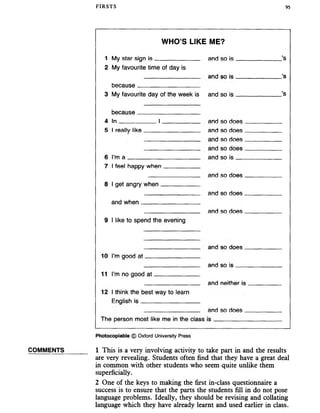 FIRSTS 95
COMMENTS
WHO’S LIKE ME?
1 My star sign is and so is ’S
2 My favourite time of day is
and so is ’s
because
3 My favourite day of the week is and so is ’S
because
4 In I and so does
5 I reallv like and so does
and so does
and so does
6 I’m a and so is
7 I feel happy when
and so does
8 I get angry when
and so does
and when
and so does
9 I like to spend the evening
and so dofis
10 I’m good at
and so is
11 I’m no good at
and neither is
12 I think the best way to learn
Fnglish is
and so does
The oerson most like me in the r.lass is
Photocopiable © Oxford University Press
1 This is a very involving activity to take part in and the results
are very revealing. Students often find that they have a great deal
in common with other students who seem quite unlike them
superficially.
2 One of the keys to making the first in-class questionnaire a
success is to ensure that the parts the students fill in do not pose
language problems. Ideally, they should be revising and collating
language which they have already learnt and used earlier in class.
 