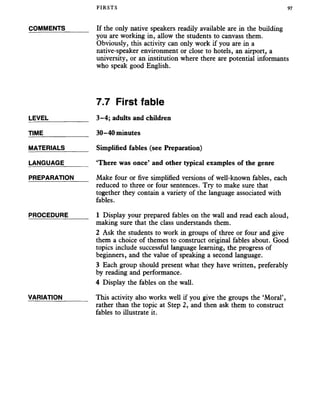 FIRSTS 97
COMMENTS_______ If the only native speakers readily available are in the building
you are working in, allow the students to canvass them.
Obviously, this activity can only work if you are in a
native-speaker environment or close to hotels, an airport, a
university, or an institution where there are potential informants
who speak good English.
7.7 First fable
LEVEL________ _ 3-4; adults and children
TIME_____________ 30-40 minutes
MATERIALS_______ Simplified fables (see Preparation)
LANGUAGE_______ ‘There was once’ and other typical examples of the genre
PREPARATION Make four or five simplified versions of well-known fables, each
reduced to three or four sentences. Try to make sure that
together they contain a variety of the language associated with
fables.
PROCEDURE______ 1 Display your prepared fables on the wall and read each aloud,
making sure that the class understands them.
2 Ask the students to work in groups of three or four and give
them a choice of themes to construct original fables about. Good
topics include successful language learning, the progress of
beginners, and the value of speaking a second language.
3 Each group should present what they have written, preferably
by reading and performance.
4 Display the fables on the wall.
VARIATION______ This activity also works well if you give the groups the ‘Moral’,
rather than the topic at Step 2, and then ask them to construct
fables to illustrate it.
 