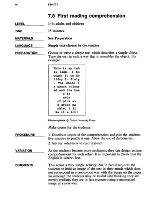 98 FIRSTS
7.8 First reading comprehension
LEVEL
TIME
MATERIALS
LANGUAGE
PREPARATION
PROCEDURE
VARIATION
COMMENTS
1-4; adults and children
15 minutes
See Preparation
Simple text chosen by the teacher
Choose or write a simple text which describes a simple object.
Type the text in such a way that it resembles the object. For
example:
This is my tab
le lamp. I bo
ought it on ho
liday in Italy
. The shade i
s peach colour
ed and the bas
e is
made
of pink an
d green ma
rble. I li
ke it a lot!
Photocopiable © Oxford University Press
Make copies for the students.
1 Distribute copies of the comprehension and give the students
five minutes to puzzle it out. Allow the use of dictionaries.
2 Ask for volunteers to read it aloud.
As the students become more proficient, they can design picture
comprehensions for each other. It is important to check that the
English is correct first.
This seems a very simple activity, but in fact it requires the
students to hold an image of the text in their minds which does
not correspond in a one-to-one way with the image on the paper.
So although the students may be misled into thinking they are
merely reading, they are in fact reconstructing a memorized
image in a new way.
 