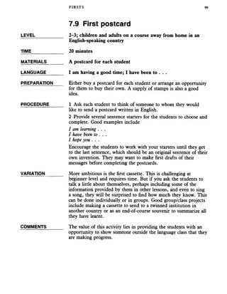 FIRSTS 99
7.9 First postcard
LEVEL___________ 2-3; children and adults on a course away from home in an
English-speaking country
TIME_____________ 20 minutes
MATERIALS_______ A postcard for each student
LANGUAGE_______ I am having a good time; I have been to . . .
PREPARATION Either buy a postcard for each student or arrange an opportunity
for them to buy their own. A supply of stamps is also a good
idea.
PROCEDURE______ 1 Ask each student to think of someone to whom they would
like to send a postcard written in English.
2 Provide several sentence starters for the students to choose and
complete. Good examples include
I am learning . . .
I have been to . . .
I hope you . . .
Encourage the students to work with your starters until they get
to the last sentence, which should be an original sentence of their
own invention. They may want to make first drafts of their
messages before completing the postcards.
VARIATION_______ More ambitious is the first cassette. This is challenging at
beginner level and requires time. But if you ask the students to
talk a little about themselves, perhaps including some of the
information provided by them in other lessons, and even to sing
a song, they will be surprised to find how much they know. This
can be done individually or in groups. Good group/class projects
include making a cassette to send to a twinned institution in
another country or as an end-of-course souvenir to summarize all
they have learnt.
COMMENTS______ The value of this activity lies in providing the students with an
opportunity to show someone outside the language class that they
are making progress.
 