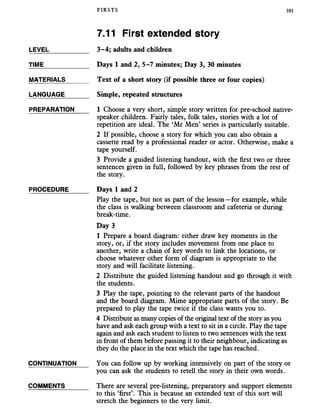 FIRSTS 101
7.11 First extended story
LEVEL___________ 3-4; adults and children
TIME____________ Days 1 and 2, 5-7 minutes; Day 3, 30 minutes
MATERIALS______ Text of a short story (if possible three or four copies)
LANGUAGE______ Simple, repeated structures
PREPARATION 1 Choose a very short, simple story written for pre-school native-
speaker children. Fairly tales, folk tales, stories with a lot of
repetition are ideal. The ‘Mr Men’ series is particularly suitable.
2 If possible, choose a story for which you can also obtain a
cassette read by a professional reader or actor. Otherwise, make a
tape yourself.
3 Provide a guided listening handout, with the first two or three
sentences given in full, followed by key phrases from the rest of
the story.
PROCEDURE_____ Days 1 and 2
Play the tape, but not as part of the lesson—for example, while
the class is walking between classroom and cafeteria or during
break-time.
Day 3
1 Prepare a board diagram: either draw key moments in the
story, or, if the story includes movement from one place to
another, write a chain of key words to link the locations, or
choose whatever other form of diagram is appropriate to the
story and will facilitate listening.
2 Distribute the guided listening handout and go through it with
the students.
3 Play the tape, pointing to the relevant parts of the handout
and the board diagram. Mime appropriate parts of the story. Be
prepared to play the tape twice if the class wants you to.
4 Distribute as many copies of the original text of the story as you
have and ask each group with a text to sit in a circle. Play the tape
again and ask each student to listen to two sentences with the text
in front of them before passing it to their neighbour, indicating as
they do the place in the text which the tape has reached.
CONTINUATION You can follow up by working intensively on part of the story or
you can ask the students to retell the story in their own words.
COMMENTS______ There are several pre-listening, preparatory and support elements
to this ‘first’. This is because an extended text of this sort will
stretch the beginners to the very limit.
 