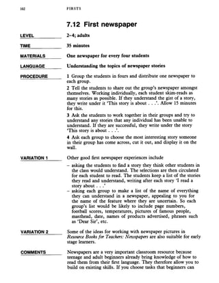 102 FIRSTS
LEVEL
TIME
MATERIALS
LANGUAGE
PROCEDURE
VARIATION 1
VARIATION 2
COMMENTS
7.12 First newspaper
2-4; adults
35 minutes
One newspaper for every four students
Understanding the topics of newspaper stories
1 Group the students in fours and distribute one newspaper to
each group.
2 Tell the students to share out the group’s newspaper amongst
themselves. Working individually, each student skim-reads as
many stories as possible. If they understand the gist of a story,
they write under it ‘This story is about . . .’. Allow 15 minutes
for this.
3 Ask the students to work together in their groups and try to
understand any stories that any individual has been unable to
understand. If they are successful, they write under the story
‘This story is about . . .’.
4 Ask each group to choose the most interesting story someone
in their group has come across, cut it out, and display it on the
wall.
Other good first newspaper experiences include
- asking the students to find a story they think other students in
the class would understand. The selections are then circulated
for each student to read. The students keep a list of the stories
they read and understand, writing after each story ‘I read a
story about . . .’
- asking each group to make a list of the name of everything
they can understand in a newspaper, appealing to you for
the name of the feature where they are uncertain. So each
group’s list would be likely to include page numbers,
football scores, temperatures, pictures of famous people,
masthead, date, names of products advertised, phrases such
as ‘Dear Sir’, etc.
Some of the ideas for working with newspaper pictures in
Resource Books for Teachers: Newspapers are also suitable for early
stage learners.
Newspapers are a very important classroom resource because
teenage and adult beginners already bring knowledge of how to
read them from their first language. They therefore allow you to
build on existing skills. If you choose tasks that beginners can
 
