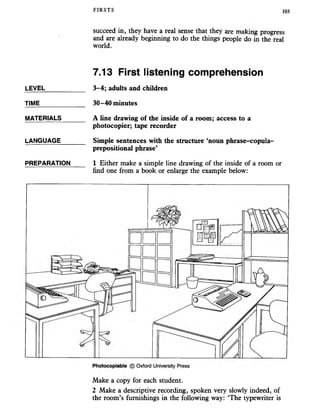FIRSTS 103
succeed in, they have a real sense that they are making progress
and are already beginning to do the things people do in the real
world.
7.13 First listening comprehension
3-4; adults and children
30-40 minutes
A line drawing of the inside of a room; access to a
photocopier; tape recorder
Simple sentences with the structure ‘noun phrase-copula-
prepositional phrase’
1 Either make a simple line drawing of the inside of a room or
find one from a book or enlarge the example below:
Make a copy for each student.
2 Make a descriptive recording, spoken very slowly indeed, of
the room’s furnishings in the following way: ‘The typewriter is
LEVEL
TIME
MATERIALS
LANGUAGE
PREPARATION
 