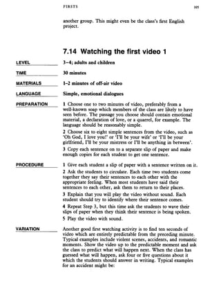 FIRSTS 105
another group. This might even be the class’s first English
project.
7.14 Watching the first video 1
LEVEL___________ 3-4; adults and children
TIME____________ 30 minutes
MATERIALS 1-2 minutes of off-air video
LANGUAGE______ Simple, emotional dialogues
PREPARATION 1 Choose one to two minutes of video, preferably from a
well-known soap which members of the class are likely to have
seen before. The passage you choose should contain emotional
material, a declaration of love, or a quarrel, for example. The
language should be reasonably simple.
2 Choose six to eight simple sentences from the video, such as
‘Oh God, I love you!’ or ‘I’ll be your wife’ or ‘I’ll be your
girlfriend, I’ll be your mistress or I’ll be anything in between’.
3 Copy each sentence on to a separate slip of paper and make
enough copies for each student to get one sentence.
PROCEDURE_____ 1 Give each student a slip of paper with a sentence written on it.
2 Ask the students to circulate. Each time two students come
together they say their sentences to each other with the
appropriate feeling. When most students have said their
sentences to each other, ask them to return to their places.
3 Explain that you will play the video without sound. Each
student should try to identify where their sentence comes.
4 Repeat Step 3, but this time ask the students to wave their
slips of paper when they think their sentence is being spoken.
5 Play the video with sound.
VARIATION_______ Another good first watching activity is to find ten seconds of
video which are entirely predictable from the preceding minute.
Typical examples include violent scenes, accidents, and romantic
moments. Show the video up to the predictable moment and ask
the class to predict what will happen next. When the class has
guessed what will happen, ask four or five questions about it
which the students should answer in writing. Typical examples
for an accident might be:
 