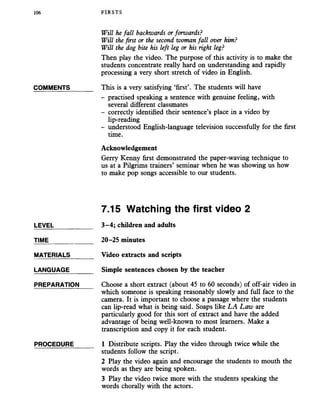 106 FIRSTS
Will he fall backwards orforwards?
Will the first or the second woman fall over him?
Will the dog bite his left leg or his right leg?
Then play the video. The purpose of this activity is to make the
students concentrate really hard on understanding and rapidly
processing a very short stretch of video in English.
COMMENTS_______ This is a very satisfying ‘first’. The students will have
- practised speaking a sentence with genuine feeling, with
several different classmates
- correctly identified their sentence’s place in a video by
lip-reading
- understood English-language television successfully for the first
time.
Acknowledgement
Gerry Kenny first demonstrated the paper-waving technique to
us at a Pilgrims trainers’ seminar when he was showing us how
to make pop songs accessible to our students.
7.15 Watching the first video 2
LEVEL___________ 3-4; children and adults
TIME_____________ 20-25 minutes
MATERIALS_______ Video extracts and scripts
LANGUAGE_______ Simple sentences chosen by the teacher
PREPARATION Choose a short extract (about 45 to 60 seconds) of off-air video in
which someone is speaking reasonably slowly and full face to the
camera. It is important to choose a passage where the students
can lip-read what is being said. Soaps like LA Law are
particularly good for this sort of extract and have the added
advantage of being well-known to most learners. Make a
transcription and copy it for each student.
PROCEDURE______ 1 Distribute scripts. Play the video through twice while the
students follow the script.
2 Play the video again and encourage the students to mouth the
words as they are being spoken.
3 Play the video twice more with the students speaking the
words chorally with the actors.
 