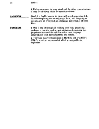 108 FIRSTS
4 Each group reads its story aloud and the other groups indicate
if they are unhappy about the sentences chosen.
VARIATION_______ Good first CALL lessons for those with word-processing skills
include completing and redesigning a form, and designing an
invitation to an event such as a language performance of some
kind.
COMMENTS_______ 1 One of the advantages of working with word-processing
packages is that the students get satisfaction from using the
programme successfully and this makes their language
achievements seem more incidental and natural.
2 There are many brilliant ideas in Hardisty and Windeatt’s
C ALL, in this series, several of which are adaptable for
beginners.
 