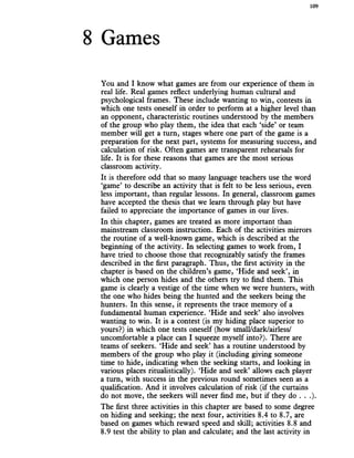 8 Games
109
You and I know what games are from our experience of them in
real life. Real games reflect underlying human cultural and
psychological frames. These include wanting to win, contests in
which one tests oneself in order to perform at a higher level than
an opponent, characteristic routines understood by the members
of the group who play them, the idea that each ‘side’ or team
member will get a turn, stages where one part of the game is a
preparation for the next part, systems for measuring success, and
calculation of risk. Often games are transparent rehearsals for
life. It is for these reasons that games are the most serious
classroom activity.
It is therefore odd that so many language teachers use the word
‘game’ to describe an activity that is felt to be less serious, even
less important, than regular lessons. In general, classroom games
have accepted the thesis that we learn through play but have
failed to appreciate the importance of games in our lives.
In this chapter, games are treated as more important than
mainstream classroom instruction. Each of the activities mirrors
the routine of a well-known game, which is described at the
beginning of the activity. In selecting games to work from, I
have tried to choose those that recognizably satisfy the frames
described in the first paragraph. Thus, the first activity in the
chapter is based on the children’s game, ‘Hide and seek’, in
which one person hides and the others try to find them. This
game is clearly a vestige of the time when we were hunters, with
the one who hides being the hunted and the seekers being the
hunters. In this sense, it represents the trace memory of a
fundamental human experience. ‘Hide and seek’ also involves
wanting to win. It is a contest (is my hiding place superior to
yours?) in which one tests oneself (how small/dark/airless/
uncomfortable a place can I squeeze myself into?). There are
teams of seekers. ‘Hide and seek’ has a routine understood by
members of the group who play it (including giving someone
time to hide, indicating when the seeking starts, and looking in
various places ritualistically). ‘Hide and seek’ allows each player
a turn, with success in the previous round sometimes seen as a
qualification. And it involves calculation of risk (if the curtains
do not move, the seekers will never find me, but if they do . . .).
The first three activities in this chapter are based to some degree
on hiding and seeking; the next four, activities 8.4 to 8.7, are
based on games which reward speed and skill; activities 8.8 and
8.9 test the ability to plan and calculate; and the last activity in
 