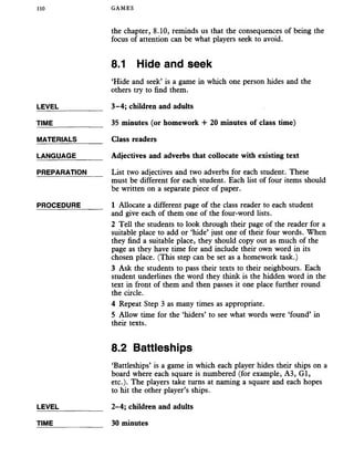 110 GAMES
the chapter, 8.10, reminds us that the consequences of being the
focus of attention can be what players seek to avoid.
LEVEL
TIME
MATERIALS
LANGUAGE
PREPARATION
PROCEDURE
8.1 Hide and seek
‘Hide and seek’ is a game in which one person hides and the
others try to find them.
3-4; children and adults
35 minutes (or homework + 20 minutes of class time)
Class readers
Adjectives and adverbs that collocate with existing text
List two adjectives and two adverbs for each student. These
must be different for each student. Each list of four items should
be written on a separate piece of paper.
1 Allocate a different page of the class reader to each student
and give each of them one of the four-word lists.
2 Tell the students to look through their page of the reader for a
suitable place to add or ‘hide’ just one of their four words. When
they find a suitable place, they should copy out as much of the
page as they have time for and include their own word in its
chosen place. (This step can be set as a homework task.)
3 Ask the students to pass their texts to their neighbours. Each
student underlines the word they think is the hidden word in the
text in front of them and then passes it one place further round
the circle.
4 Repeat Step 3 as many times as appropriate.
5 Allow time for the ‘hiders’ to see what words were ‘found’ in
their texts.
8.2 Battleships
‘Battleships’ is a game in which each player hides their ships on a
board where each square is numbered (for example, A3, Gl,
etc.). The players take turns at naming a square and each hopes
to hit the other player’s ships.
LEVEL _________ 2-4; children and adults
TIME 30 minutes
 