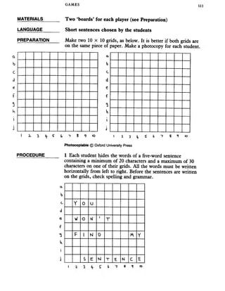 GAMES 111
MATERIALS______ Two ‘boards’ for each player (see Preparation)
LANGUAGE
PREPARATION
Short sentences chosen by the students
Make two 10 x 10 grids, as below. It is better if both grids are
on the same piece of paper. Make a photocopy for each student
a
b
a
b
c C
d d
e e
f f
5
W
i i
J j
i 2, I S- & 8 <? to i z 3 S b "7 s 10
Photocopiabie © Oxford University Press
PROCEDURE 1 Each student hides the words of a five-word sentence
containing a minimum of 20 characters and a maximum of 30
characters on one of their grids. All the words must be written
horizontally from left to right. Before the sentences are written
on the grids, check spelling and grammar.
a.
b
c Y O u
d
e w o M j T
f
3 F 1 N 0 Y
tv
i
j s E M T E K! C E
 