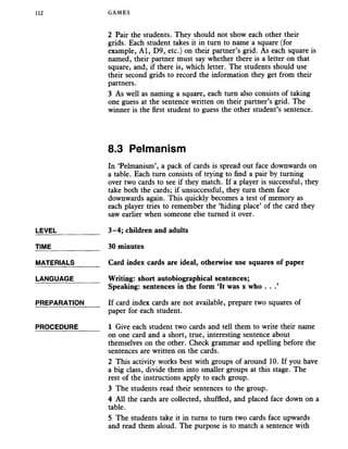 112 GAMES
2 Pair the students. They should not show each other their
grids. Each student takes it in turn to name a square (for
example, A l, D9, etc.) on their partner’s grid. As each square is
named, their partner must say whether there is a letter on that
square, and, if there is, which letter. The students should use
their second grids to record the information they get from their
partners.
3 As well as naming a square, each turn also consists of taking
one guess at the sentence written on their partner’s grid. The
winner is the first student to guess the other student’s sentence.
8.3 Pelmanism
In ‘Pelmanism’, a pack of cards is spread out face downwards on
a table. Each turn consists of trying to find a pair by turning
over two cards to see if they match. If a player is successful, they
take both the cards; if unsuccessful, they turn them face
downwards again. This quickly becomes a test of memory as
each player tries to remember the ‘hiding place’ of the card they
saw earlier when someone else turned it over.
LEVEL_________ __ 3-4; children and adults
TIME_____________ 30 minutes
MATERIALS_______ Card index cards are ideal, otherwise use squares of paper
LANGUAGE_______ Writing: short autobiographical sentences;
Speaking: sentences in the form ‘It was x who . .
PREPARATION If card index cards are not available, prepare two squares of
paper for each student.
PROCEDURE______ 1 Give each student two cards and tell them to write their name
on one card and a short, true, interesting sentence about
themselves on the other. Check grammar and spelling before the
sentences are written on the cards.
2 This activity works best with groups of around 10. If you have
a big class, divide them into smaller groups at this stage. The
rest of the instructions apply to each group.
3 The students read their sentences to the group.
4 All the cards are collected, shuffled, and placed face down on a
table.
5 The students take it in turns to turn two cards face upwards
and read them aloud. The purpose is to match a sentence with
 