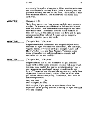 GAMES 113
the name of the student who wrote it. When a student turns over
two matching cards, they say ‘It was [name of student] who said
[sentence on card]’ and take the two cards. You will need to help
with this model sentence. The student who collects the most
cards wins.
VARIATION 1 (Groups of 4-6)
Write three sentences on three separate cards for each student in
the class. Each sentence should contain a different colour word.
Give each student their three-sentence cards together with three
more blank cards. The students copy the colour words on to
their new cards, all the cards are turned face down and the game
commences (see Step 5 above). You can also use numbers,
animals, countries, etc. as key words.
VARIATION 2______ (Groups of 4-6, 15-20 pairs)
Prepare cards which the students will recognize as pairs when
they turn the right two cards over (for example, ‘fish and chips’,
‘egg and bacon’) or ‘couples’ cards (for example, ‘Laurel and
Hardy’, ‘Robin Hood and Maid Marian’). Variations on this
theme with goalkeepers and football teams, countries and
currencies, etc. are also possible.
VARIATION 3______ (Groups of 4-6 , 15-20 pairs)
Prepare cards so that the first member of the pair contains a
single word and the second contains a sentence with a gap which
the single word can fill. You can use a syntactic category that is
more grammatical than lexical, such as prepositions, for this
form of ‘Pelmanism’ too. Alternatively, the sentences can be lines
of poetry or lines from nursery rhymes. Often such lines allow
you to have a self-evident pairing. For example, ‘four’ must be
the missing word in:
One, two, three, . . ., five
Once I caught a fish alive.
With couplets, if you gap the last word in one of the lines,
rhyme will be the guiding principle in finding the right pairing of
word and sentence.
 