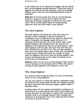INTRO DUC TIO N 7
or the student may be an ‘experienced’ beginner who has already
had a second language learning experience. Where both kinds of
beginner are found in the same classroom, each will be making
different kinds of discovery and undergoing different kinds of
experience.
Reflection If you have learnt more than one second language,
think for a moment of all the ways in which your later
experience of learning a language was affected by your earlier
one(s). Which of these effects made the second learning
experience easier and which made it more difficult?
The adult beginner
The adult beginner will always have some clear reason for
wanting to learn a language. It may be recreational or
occupational, and it is important for the teacher to identify this
reason. Frequently, the language taught will need to be
orientated towards this goal, even in the earliest stages. Adult
English beginners often strongly believe that they are still
beginners at their age because they are not good learners. Other
adult beginners will have ideas about how they learn best and
how successful they are likely to be. They are often mistaken in
these views, but teachers ignore them at their peril. In particular,
a teacher needs to decide how much use to make of written
forms for beginners who do not know the Roman alphabet—this
decision will depend partly on how reliant the learners are on
written forms as a learning aid.
Reflection Have you ever been an adult beginner? How relevant
to your experience is the description above? What other aspects
of being an adult beginnner were important in your case?
The young beginner
It is useful to think through the effects of at least the following
factors on your young beginners:
Age Are your learners so young that linguistic explanation would
be fruitless for this reason alone? Or have your beginners reached
the age at which they will consciously employ cognitive skills to
help them learn?
Learning culture Are your learners accustomed to working out of
school hours? If so, how hard do they work? Is this equally true
for boys and girls? Are they likely to employ their own favoured
methods (such as rote learning) whatever other strategies they
experience in the classroom? Or do they regard the end of school
as the end of work for the day?
 