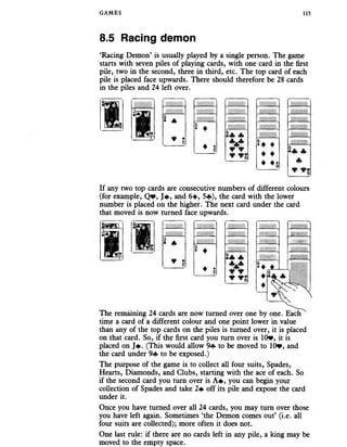 GAMES 115
8.5 Racing demon
‘Racing Demon’ is usually played by a single person. The game
starts with seven piles of playing cards, with one card in the first
pile, two in the second, three in third, etc. The top card of each
pile is placed face upwards. There should therefore be 28 cards
in the piles and 24 left over.
* *
♦ *z
* z f t
*
u ♦
♦ ♦
♦ ♦$
If any two top cards are consecutive numbers of different colours
(for example, Q *, J# , and 6+, 5«f*), the card with the lower
number is placed on the higher. The next card under the card
that moved is now turned face upwards.
* A
¥ *z
Jft
*
Si c -■
lilS Iil
:
i i s -
* ♦ ♦
- X&S;
*
♦
♦
*  y
The remaining 24 cards are now turned over one by one. Each
time a card of a different colour and one point lower in value
than any of the top cards on the piles is turned over, it is placed
on that card. So, if the first card you turn over is 10*, it is
placed on J*. (This would allow 9«f» to be moved to 10*, and
the card under 9+ to be exposed.)
The purpose of the game is to collect all four suits, Spades,
Hearts, Diamonds, and Clubs, starting with the ace of each. So
if the second card you turn over is A #, you can begin your
collection of Spades and take 2+ off its pile and expose the card
under it.
Once you have turned over all 24 cards, you may turn over those
you have left again. Sometimes ‘the Demon comes out’ (i.e. all
four suits are collected); more often it does not.
One last rule: if there are no cards left in any pile, a king may be
moved to the empty space.
 