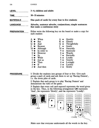 LEVEL___________ 3-4; children and adults
TIME_____________ 30-35 minutes
MATERIALS______ One pack of cards for every four to five students
116 GAMES
LANGUAGE_______ Adverbs, sentence adverbs, conjunctions; simple sentences
that make a continuous story
PREPARATION Either write the following key on the board or make a copy for
each student:
A * When A ♦ Quickly
K * But K ♦ Silently
Q * And Q ♦ Thoughtfully
J * Because J ♦ Gendy
10 * Although 10 ♦ Naturally
9 v In order to 9 ♦ Anxiously
8 * However 8 ♦ Wearily
7 + So 7 ♦ Excitedly
6 * While 6 ♦ Loudly
5 * Just as 5 ♦ Sweetly
4 * Then 4 ♦ Lovingly
3 * If 3 ♦ Luckily
2 * And then 2 ♦ Slowly
PROCEDURE 1 Divide the students into groups of four or five. Give each
group a pack of cards and ask them to set up ‘Racing Demon’,
i.e. the seven piles of cards.
2 Explain that each group is to play ‘Racing Demon’ and
demonstrate the rules of the game.
3 Explain that every red card exposed represents the word given
in the key. Thus, in the following arrangement Q * represents
‘And’, 2^ represents ‘Slowly’, and 6^ represents ‘Loudly’.
Make sure that everyone understands all the words in the key.
= And
 