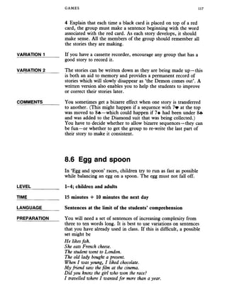 GAMES 117
4 Explain that each time a black card is placed on top of a red
card, the group must make a sentence beginning with the word
associated with the red card. As each story develops, it should
make sense. All the members of the group should remember all
the stories they are making.
VARIATION 1______ If you have a cassette recorder, encourage any group that has a
good story to record it.
VARIATION 2______ The stories can be written down as they are being made up—this
is both an aid to memory and provides a permanent record of
stories which will slowly disappear as ‘the Demon comes out’. A
written version also enables you to help the students to improve
or correct their stories later.
COMMENTS You sometimes get a bizarre effect when one story is transferred
to another. (This might happen if a sequence with 7* at the top
was moved to 8«f»—which could happen if 7^ had been under 8+
and was added to the Diamond suit that was being collected.)
You have to decide whether to allow bizarre sequences—they can
be fun—or whether to get the group to re-write the last part of
their story to make it consistent.
8.6 Egg and spoon
In ‘Egg and spoon’ races, children try to run as fast as possible
while balancing an egg on a spoon. The egg must not fall off.
LEVEL___________ 1-4; children and adults
TIME_____________ 15 minutes -I- 10 minutes the next day
LANGUAGE_______ Sentences at the limit of the students’ comprehension
PREPARATION You will need a set of sentences of increasing complexity from
three to ten words long. It is best to use variations on sentences
that you have already used in class. If this is difficult, a possible
set might be
He likes fish.
She eats French cheese.
The student went to London.
The old lady bought a present.
When I was young, I liked chocolate.
My friend saw the film at the cinema.
Did you know the girl who won the race?
I travelled where I wanted for more than a year.
 