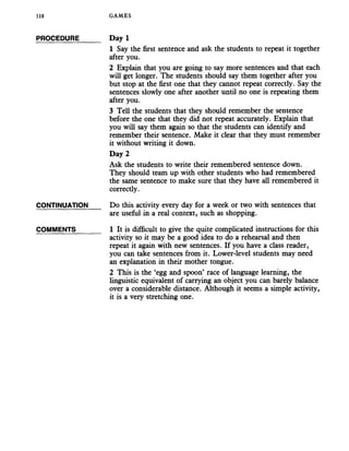118 GAMES
PROCEDURE Day 1
1 Say the first sentence and ask the students to repeat it together
after you.
2 Explain that you are going to say more sentences and that each
will get longer. The students should say them together after you
but stop at the first one that they cannot repeat correctly. Say the
sentences slowly one after another until no one is repeating them
after you.
3 Tell the students that they should remember the sentence
before the one that they did not repeat accurately. Explain that
you will say them again so that the students can identify and
remember their sentence. Make it clear that they must remember
it without writing it down.
Day 2
Ask the students to write their remembered sentence down.
They should team up with other students who had remembered
the same sentence to make sure that they have all remembered it
correctly.
CONTINUATION Do this activity every day for a week or two with sentences that
are useful in a real context, such as shopping.
COMMENTS 1 It is difficult to give the quite complicated instructions for this
activity so it may be a good idea to do a rehearsal and then
repeat it again with new sentences. If you have a class reader,
you can take sentences from it. Lower-level students may need
an explanation in their mother tongue.
2 This is the ‘egg and spoon’ race of language learning, the
linguistic equivalent of carrying an object you can barely balance
over a considerable distance. Although it seems a simple activity,
it is a very stretching one.
 