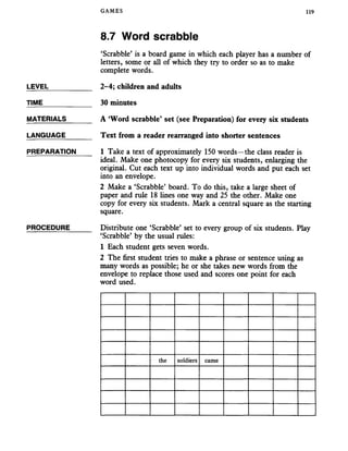 GAMES 119
8.7 Word scrabble
‘Scrabble’ is a board game in which each player has a number of
letters, some or all of which they try to order so as to make
complete words.
LEVEL___________ 2-4; children and adults
TIME_____________ 30 minutes
MATERIALS_______ A ‘Word scrabble’ set (see Preparation) for every six students
LANGUAGE_______ Text from a reader rearranged into shorter sentences
PREPARATION 1 Take a text of approximately 150 words—the class reader is
ideal. Make one photocopy for every six students, enlarging the
original. Cut each text up into individual words and put each set
into an envelope.
2 Make a ‘Scrabble’ board. To do this, take a large sheet of
paper and rule 18 lines one way and 25 the other. Make one
copy for every six students. Mark a central square as the starting
square.
PROCEDURE______ Distribute one ‘Scrabble’ set to every group of six students. Play
‘Scrabble’ by the usual rules:
1 Each student gets seven words.
2 The first student tries to make a phrase or sentence using as
many words as possible; he or she takes new words from the
envelope to replace those used and scores one point for each
word used.
the soldiers came
 