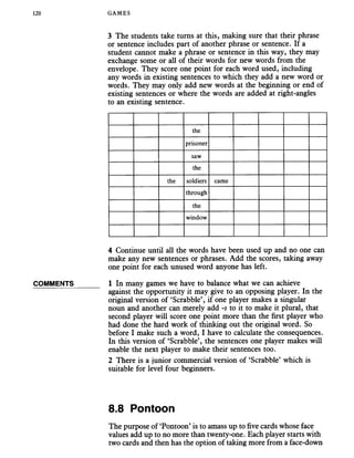 120 GAMES
COMMENTS
3 The students take turns at this, making sure that their phrase
or sentence includes part of another phrase or sentence. If a
student cannot make a phrase or sentence in this way, they may
exchange some or all of their words for new words from the
envelope. They score one point for each word used, including
any words in existing sentences to which they add a new word or
words. They may only add new words at the beginning or end of
existing sentences or where the words are added at right-angles
to an existing sentence.
the
prisoner
saw
the
the soldiers came
through
the
window
4 Continue until all the words have been used up and no one can
make any new sentences or phrases. Add the scores, taking away
one point for each unused word anyone has left.
1 In many games we have to balance what we can achieve
against the opportunity it may give to an opposing player. In the
original version of ‘Scrabble’, if one player makes a singular
noun and another can merely add -s to it to make it plural, that
second player will score one point more than the first player who
had done the hard work of thinking out the original word. So
before I make such a word, I have to calculate the consequences.
In this version of ‘Scrabble’, the sentences one player makes will
enable the next player to make their sentences too.
2 There is a junior commercial version of ‘Scrabble’ which is
suitable for level four beginners.
8.8 Pontoon
The purpose of ‘Pontoon’is to amass up to five cards whose face
values add up to no more than twenty-one. Each player starts with
two cards and then has the option of taking more from a face-down
 