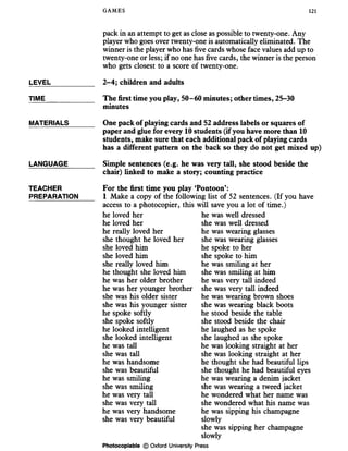 GAMES 121
LEVEL
TIME
pack in an attempt to get as close as possible to twenty-one. Any
player who goes over twenty-one is automatically eliminated. The
winner is the player who has five cards whose face values add up to
twenty-one or less; if no one has five cards, the winner is the person
who gets closest to a score of twenty-one.
2-4; children and adults
The first time you play, 50-60 minutes; other times, 25-30
minutes
MATERIALS
LANGUAGE
TEACHER
PREPARATION
One pack of playing cards and 52 address labels or squares of
paper and glue for every 10 students (if you have more than 10
students, make sure that each additional pack of playing cards
has a different pattern on the back so they do not get mixed up)
Simple sentences (e.g. he was very tall, she stood beside the
chair) linked to make a story; counting practice
For the first time you play ‘Pontoon’:
1 Make a copy of the following list of 52 sentences. (If you have
access to a photocopier, this will save you a lot of time.)
he loved her
he loved her
he really loved her
she thought he loved her
she loved him
she loved him
she really loved him
he thought she loved him
he was her older brother
he was her younger brother
she was his older sister
she was his younger sister
he spoke softly
she spoke softly
he looked intelligent
she looked intelligent
he was tall
she was tall
he was handsome
she was beautiful
he was smiling
she was smiling
he was very tall
she was very tall
he was very handsome
she was very beautiful
he was well dressed
she was well dressed
he was wearing glasses
she was wearing glasses
he spoke to her
she spoke to him
he was smiling at her
she was smiling at him
he was very tall indeed
she was very tall indeed
he was wearing brown shoes
she was wearing black boots
he stood beside the table
she stood beside the chair
he laughed as he spoke
she laughed as she spoke
he was looking straight at her
she was looking straight at her
he thought she had beautiful lips
she thought he had beautiful eyes
he was wearing a denim jacket
she was wearing a tweed jacket
he wondered what her name was
she wondered what his name was
he was sipping his champagne
slowly
she was sipping her champagne
slowly
Photocopiable © Oxford University Press
 