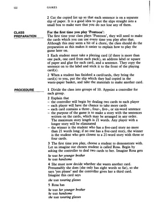 122 GAMES
CLASS
PREPARATION
PROCEDURE
2 Cut the copied list up so that each sentence is on a separate
slip of paper. It is a good idea to put the slips straight into a
small box to make sure that you do not lose any of them.
For the first time you play ‘Pontoon’:
The first time your class plays ‘Pontoon’, they will need to make
the cards which you can use every time you play after that.
Although this may seem a bit of a chore, the class should do the
preparation as this makes it easier to explain how to play the
game later on.
1 Each student must take a playing card (if there is more than
one pack, one card from each pack), an address label or square
of paper and glue for each card, and a sentence. They copy the
sentence on to the label and stick it to the front of the playing
card(s).
2 When a student has finished a card/cards, they bring the
card(s) to you, put the slip which they had copied in the
waste-paper basket, and take the materials to make another card.
1 Divide the class into groups of 10. Appoint a controller for
each group.
2 Explain that
- the controller will begin by dealing two cards to each player
- each player will have the chance to take more cards
- each card contains a three-, four-, five-, or six-word sentence
- the purpose of the game is to make a story with the sentences
written on the cards, which may be arranged in any order.
The maximum story length is 21 words. Any player with a
longer story will be eliminated
- the winner is the student who has a five-card story no more
than 21 words long; if no one has a five-card story, the winner
is the student who gets closest to a 21-word story with three or
four cards.
3 The first time you play, choose a student to demonstrate with.
Let us imagine our chosen student is called Rosa. Begin by
asking the controller to deal two cards to her. Imagine Rosa gets
he was heryounger brother
he was handsome
4 She must now decide whether she wants another card.
Presumably she does (she only has eight words so far), so she
says ‘yes please’ and the controller gives her a third card.
Imagine this card says
she was wearing glasses
5 Rosa has
he was her younger brother
he was handsome
she was wearing glasses
 