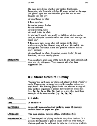 GAMES 123
She must now decide whether she wants a fourth card.
Presumably she does (she only has 12 words so far), so she says
‘yes please5again and the controller gives her another card.
Imagine this one says
she stood beside the chair
6 Rosa now has
he was heryounger brother
he was handsome
she was wearing glasses
she stood beside the chair.
As she has 18 words, she would be foolish to ask for another
card, so when the controller offers her a fifth card, she says ‘no
thank you’.
7 Rosa now waits to see what will happen to the other
students—maybe her 18-word story will win. Meanwhile, she
arranges her four cards in the best possible order to make a
story, perhaps:
she stood beside the chair; he was heryounger brother; he was
handsome; she was wearing glasses.
COMMENTS______ You can always alter some of the cards to give extra interest each
time you play this game. Your students will often have
suggestions too.
8.9 Street furniture Rummy
‘Rummy’ is a card game in which each player is dealt a ‘hand’ of
cards. Players may exchange one card for another to improve
their hands. The winning player is the one who can arrange all
their cards in sequences of at least three numbers of one suit
(e.g. 7Wy 8?, 9* or 10«f*, J+, Q*f»), or in sets of at least three
examples of the same number (e.g. 5+, 5«f»,5#).
LEVEL___________ 2-4; adults
TIME_____________20 minutes +
MATERIALS______ A specially prepared pack of cards for every 12 students;
address labels or paper and glue
LANGUAGE_______ The main station, the post office, a telephone box
PREPARATION 1 Take one pack of playing cards for every four students. It is
possible for students to play in teams of two or even three, so
that one pack can be sufficient for eight or even twelve students.
 