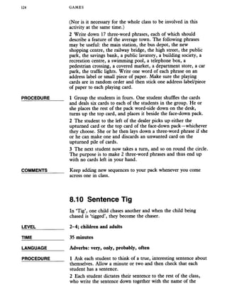 124 GAMES
(Nor is it necessary for the whole class to be involved in this
activity at the same time.)
2 Write down 17 three-word phrases, each of which should
describe a feature of the average town. The following phrases
may be useful: the main station, the bus depot, the new
shopping centre, the railway bridge, the high street, the public
park, the savings bank, a public lavatory, a building society, a
recreation centre, a swimming pool, a telephone box, a
pedestrian crossing, a covered market, a department store, a car
park, the traffic lights. Write one word of each phrase on an
address label or small piece of paper. Make sure the playing
cards are in random order and then stick one address label/piece
of paper to each playing card.
PROCEDURE_____ 1 Group the students in fours. One student shuffles the cards
and deals six cards to each of the students in the group. He or
she places the rest of the pack word-side down on the desk,
turns up the top card, and places it beside the face-down pack.
2 The student to the left of the dealer picks up either the
upturned card or the top card of the face-down pack—whichever
they choose. She or he then lays down a three-word phrase if she
or he can make one and discards an unwanted card on the
upturned pile of cards.
3 The next student now takes a turn, and so on round the circle.
The purpose is to make 2 three-word phrases and thus end up
with no cards left in your hand.
COMMENTS______ Keep adding new sequences to your pack whenever you come
across one in class.
8.10 Sentence Tig
In ‘Tig’, one child chases another and when the child being
chased is ‘tigged’, they become the chaser.
LEVEL___________ 2-4; children and adults
TIME____________ 35 minutes
LANGUAGE______ Adverbs: very, only, probably, often
PROCEDURE_____ 1 Ask each student to think of a true, interesting sentence about
themselves. Allow a minute or two and then check that each
student has a sentence.
2 Each student dictates their sentence to the rest of the class,
who write the sentence down together with the name of the
 
