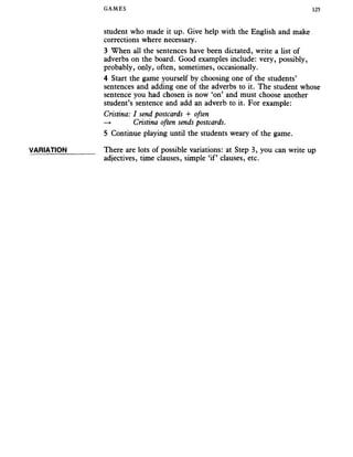 GAMES 125
VARIATION
student who made it up. Give help with the English and make
corrections where necessary.
3 When all the sentences have been dictated, write a list of
adverbs on the board. Good examples include: very, possibly,
probably, only, often, sometimes, occasionally.
4 Start the game yourself by choosing one of the students’
sentences and adding one of the adverbs to it. The student whose
sentence you had chosen is now ‘on’ and must choose another
student’s sentence and add an adverb to it. For example:
Cristina: I send postcards + often
—» Cristina often sends postcards.
5 Continue playing until the students weary of the game.
There are lots of possible variations: at Step 3, you can write up
adjectives, time clauses, simple ‘if’ clauses, etc.
 