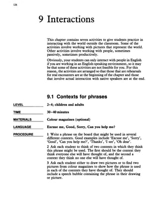 9 Interactions
This chapter contains seven activities to give students practice in
interacting with the world outside the classroom. Some of the
activities involve working with pictures that represent the world.
Other activities involve working with people, sometimes
passively, sometimes productively.
Obviously, your students can only interact with people in English
if you are working in an English-speaking environment, so it may
be that some of these activities are not feasible for you. For this
reason, the activities are arranged so that those that are rehearsals
for real encounters are at the beginning of the chapter and those
that involve actual interaction with native speakers are at the end.
9.1 Contexts for phrases
LEVEL
TIME
MATERIALS
LANGUAGE
PROCEDURE
2-4; children and adults
30-40 minutes
Colour magazines (optional)
Excuse me, Good, Sorry, Can you help me?
1 Write a phrase on the board that might be used in several
different contexts. Good examples include ‘Excuse me’, ‘Sorry’,
‘Good’, ‘Can you help me?’, Thanks’, ‘I see’, ‘Oh dear’.
2 Ask each student to think of two contexts in which they think
this phrase might be used. The first should be the context they
think everyone else will have thought of, and the second a
context they think no one else will have thought of.
3 Ask each student either to draw two pictures or to find two
pictures from colour magazines to show how the phrase is used
in each of the contexts they have thought of. They should
include a speech bubble containing the phrase in their drawing
or picture.
 