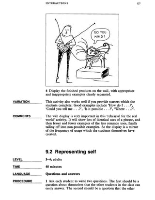 INTERACTIONS 127
4 Display the finished products on the wall, with appropriate
and inappropriate examples clearly separated.
VARIATION_______ This activity also works well if you provide starters which the
students complete. Good examples include ‘How do I . . .?’,
‘Could you tell me . . .?’, ‘Is it possible . . .?’, ‘Where . . .?’.
COMMENTS_______ The wall display is very important in this ‘rehearsal for the real
world’ activity. It will show lots of identical uses of a phrase, and
then fewer and fewer examples of the less common uses, finally
tailing off into non-possible examples. So the display is a mirror
of the frequency of usage which the students themselves have
created.
9.2 Representing self
LEVEL___________ 3-4; adults
TIME_____________ 40 minutes
LANGUAGE_______ Questions and answers
PROCEDURE 1 Ask each student to write two questions. The first should be a
question about themselves that the other students in the class can
easily answer. The second should be a question that the other
 