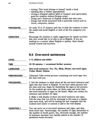 130 INTERACTIONS
- writing ‘This book belongs to [name]’ inside a book
- labelling files or folders appropriately
- writing a bilingual address label or business card (particularly
good for students without Roman script)
- listing one’s American or English clothes and shoe sizes
- listing vital words associated with a particular notion such as
travel, computers, menus.
PROCEDURE______ Set aside 10 to 15 minutes each day to help the students to learn
the useful real-world English in each of the five categories you
chose.
VARIATION_______ Encourage the students to make suggestions for simple activities
that they would like to be able to do in English. If you are
working in a country where English is spoken, these should
include several oral activities.
9.5 One-word sentences
LEVEL___________ 1-4; children and adults
TIME 20-30 minutes + occasional further sessions
LANGUAGE_______ One-word sentences: Yes, No, Help, Please; one-word signs:
Toilet, Hotel, Station
PREPARATION (Optional) Take several pictures containing one-word signs into
the class with you.
PROCEDURE______ 1 Ask the students to think about all the one-word sentences and
signs that they know in English. If you have taken pictures into
the class with you, begin by identifying the signs in the pictures.
As the students get more ideas, let them come and write their
one-word sentences or signs on the board. Make one column for
sentences and another for signs.
2 Make a wall display of these one-word sentences and signs.
Tell the class that you will be returning to this area at a regular
time each week, and will be looking for new examples that the
students have learnt or noticed to add to the wall display.
VARIATION 1______ You can move on to two-word sentences and signs, and then
three-word ones. Interestingly, the number of signs diminishes as
the number of words grows, but, obviously enough, the number
of sentences increases very rapidly indeed as the number of
permitted words increases.
 