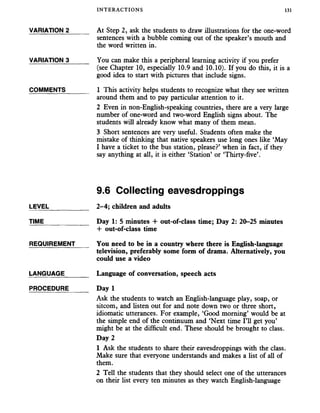 INTERACTIONS 131
VARIATION 2______ At Step 2, ask the students to draw illustrations for the one-word
sentences with a bubble coming out of the speaker’s mouth and
the word written in.
VARIATION 3______ You can make this a peripheral learning activity if you prefer
(see Chapter 10, especially 10.9 and 10.10). If you do this, it is a
good idea to start with pictures that include signs.
COMMENTS _____ 1 This activity helps students to recognize what they see written
around them and to pay particular attention to it.
2 Even in non-English-speaking countries, there are a very large
number of one-word and two-word English signs about. The
students will already know what many of them mean.
3 Short sentences are very useful. Students often make the
mistake of thinking that native speakers use long ones like ‘May
I have a ticket to the bus station, please?’ when in fact, if they
say anything at all, it is either ‘Station’ or ‘Thirty-five’.
9.6 Collecting eavesdroppings
LEVEL
TIME
2-4; children and adults
Day 1: 5 minutes + out-of-class time; Day 2: 20-25 minutes
-I- out-of-class time
REQUIREMENT You need to be in a country where there is English-language
television, preferably some form of drama. Alternatively, you
could use a video
LANGUAGE
PROCEDURE
Language of conversation, speech acts
Day 1
Ask the students to watch an English-language play, soap, or
sitcom, and listen out for and note down two or three short,
idiomatic utterances. For example, ‘Good morning’ would be at
the simple end of the continuum and ‘Next time I’ll get you’
might be at the difficult end. These should be brought to class.
Day 2
1 Ask the students to share their eavesdroppings with the class.
Make sure that everyone understands and makes a list of all of
them.
2 Tell the students that they should select one of the utterances
on their list every ten minutes as they watch English-language
 
