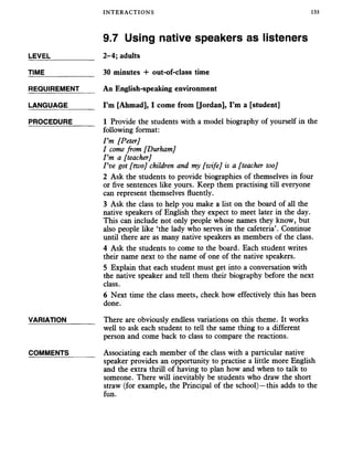 INTERACTIONS 133
9.7 Using native speakers as listeners
LEVEL___________ 2-4; adults
TIME 30 minutes + out-of-class time
REQUIREMENT An English-speaking environment
LANGUAGE_______ I’m [Ahmad], I come from [Jordan], I’m a [student]
PROCEDURE______ 1 Provide the students with a model biography of yourself in the
following format:
I ’m [Peter]
1 come from [Durham]
Vm a [teacher]
I ’ve got [two] children and my [wife] is a [teacher too]
2 Ask the students to provide biographies of themselves in four
or five sentences like yours. Keep them practising till everyone
can represent themselves fluently.
3 Ask the class to help you make a list on the board of all the
native speakers of English they expect to meet later in the day.
This can include not only people whose names they know, but
also people like ‘the lady who serves in the cafeteria’. Continue
until there are as many native speakers as members of the class.
4 Ask the students to come to the board. Each student writes
their name next to the name of one of the native speakers.
5 Explain that each student must get into a conversation with
the native speaker and tell them their biography before the next
class.
6 Next time the class meets, check how effectively this has been
done.
VARIATION_______ There are obviously endless variations on this theme. It works
well to ask each student to tell the same thing to a different
person and come back to class to compare the reactions.
COMMENTS_______ Associating each member of the class with a particular native
speaker provides an opportunity to practise a little more English
and the extra thrill of having to plan how and when to talk to
someone. There will inevitably be students who draw the short
straw (for example, the Principal of the school)—this adds to the
fun.
 